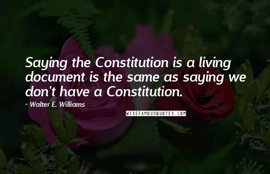 Walter E. Williams Quotes: Saying the Constitution is a living document is the same as saying we don't have a Constitution.