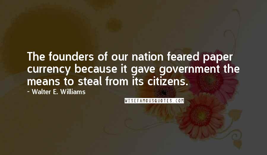 Walter E. Williams Quotes: The founders of our nation feared paper currency because it gave government the means to steal from its citizens.