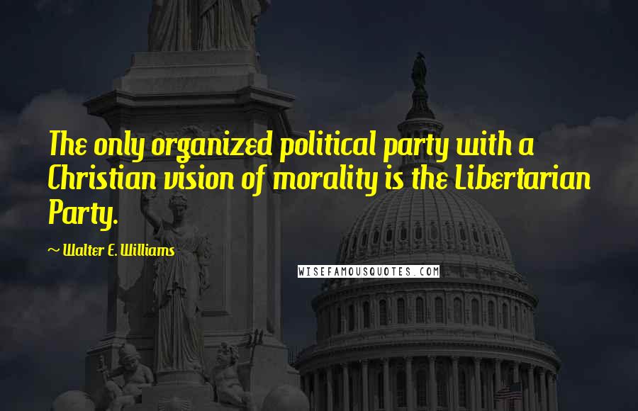 Walter E. Williams Quotes: The only organized political party with a Christian vision of morality is the Libertarian Party.