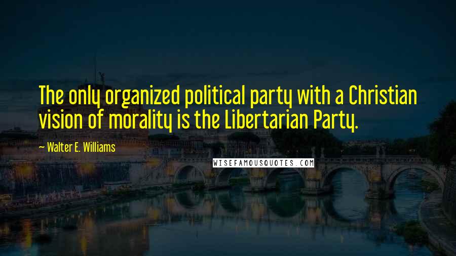 Walter E. Williams Quotes: The only organized political party with a Christian vision of morality is the Libertarian Party.