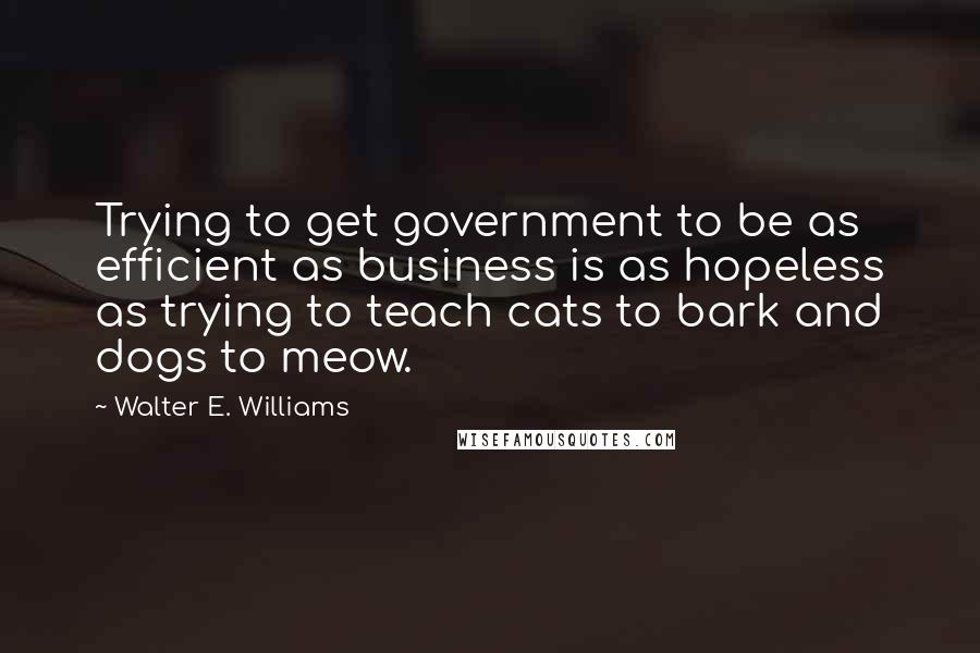 Walter E. Williams Quotes: Trying to get government to be as efficient as business is as hopeless as trying to teach cats to bark and dogs to meow.