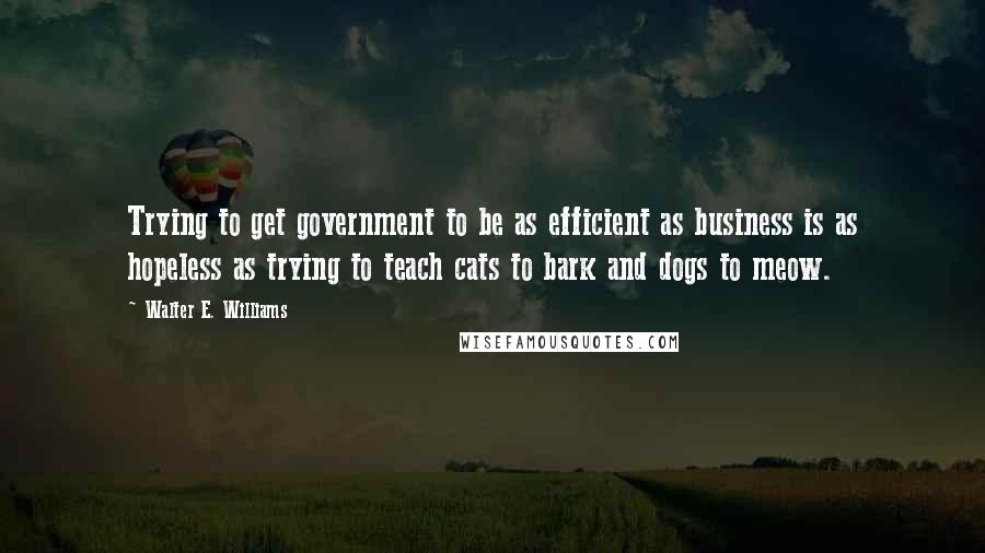 Walter E. Williams Quotes: Trying to get government to be as efficient as business is as hopeless as trying to teach cats to bark and dogs to meow.