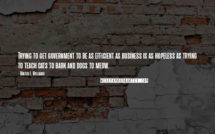 Walter E. Williams Quotes: Trying to get government to be as efficient as business is as hopeless as trying to teach cats to bark and dogs to meow.