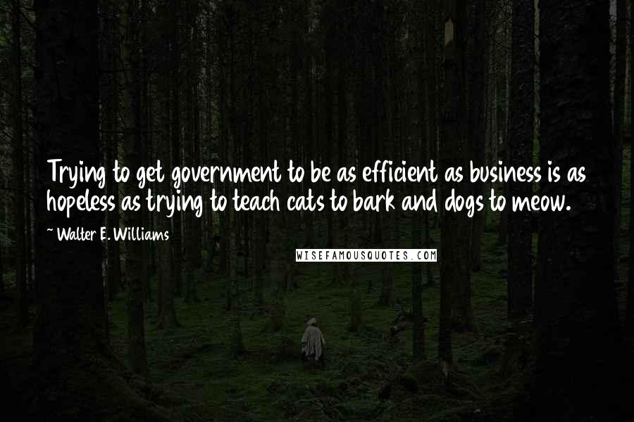 Walter E. Williams Quotes: Trying to get government to be as efficient as business is as hopeless as trying to teach cats to bark and dogs to meow.