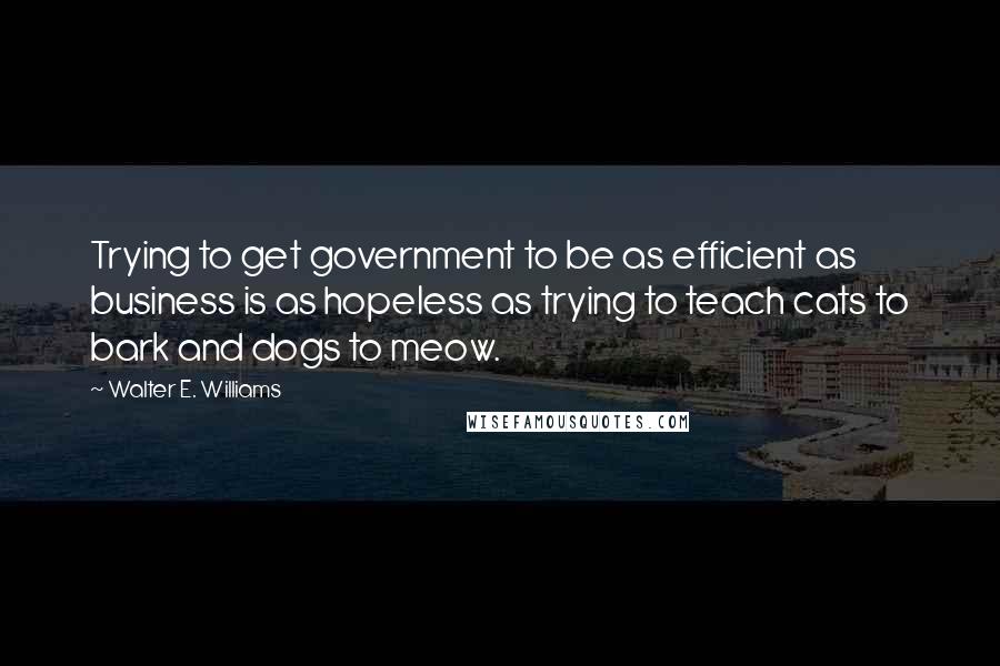 Walter E. Williams Quotes: Trying to get government to be as efficient as business is as hopeless as trying to teach cats to bark and dogs to meow.