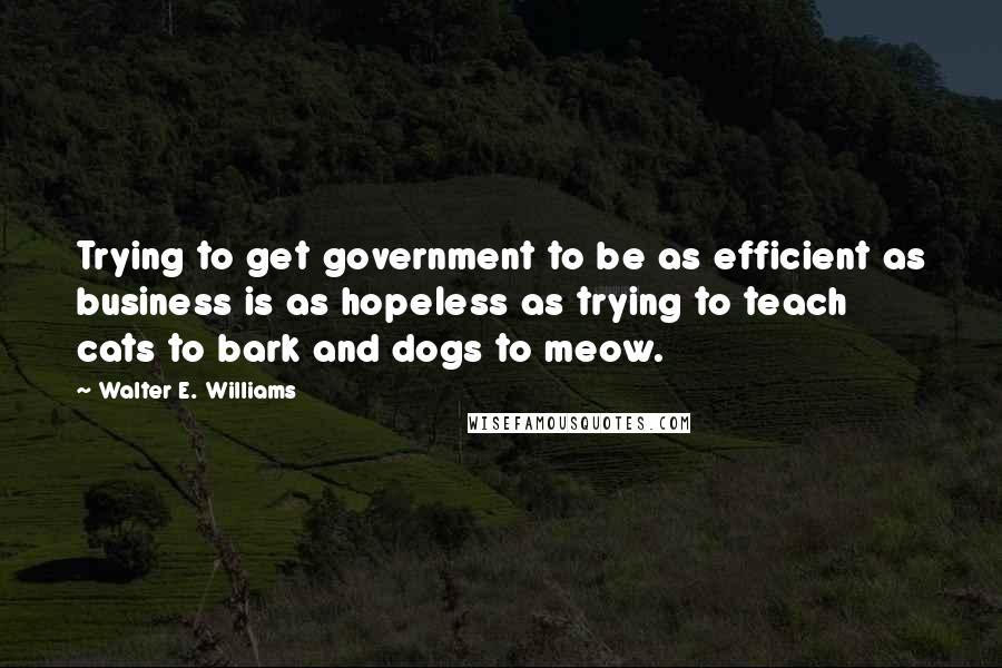 Walter E. Williams Quotes: Trying to get government to be as efficient as business is as hopeless as trying to teach cats to bark and dogs to meow.