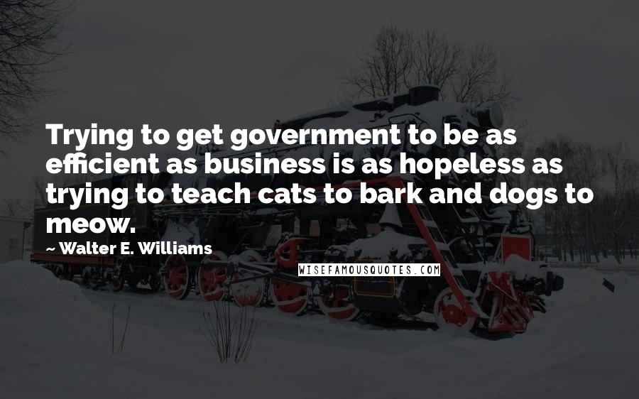 Walter E. Williams Quotes: Trying to get government to be as efficient as business is as hopeless as trying to teach cats to bark and dogs to meow.