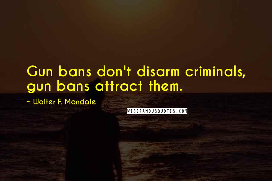 Walter F. Mondale Quotes: Gun bans don't disarm criminals, gun bans attract them.