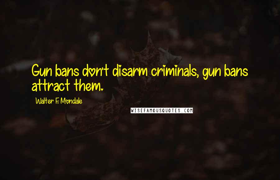 Walter F. Mondale Quotes: Gun bans don't disarm criminals, gun bans attract them.