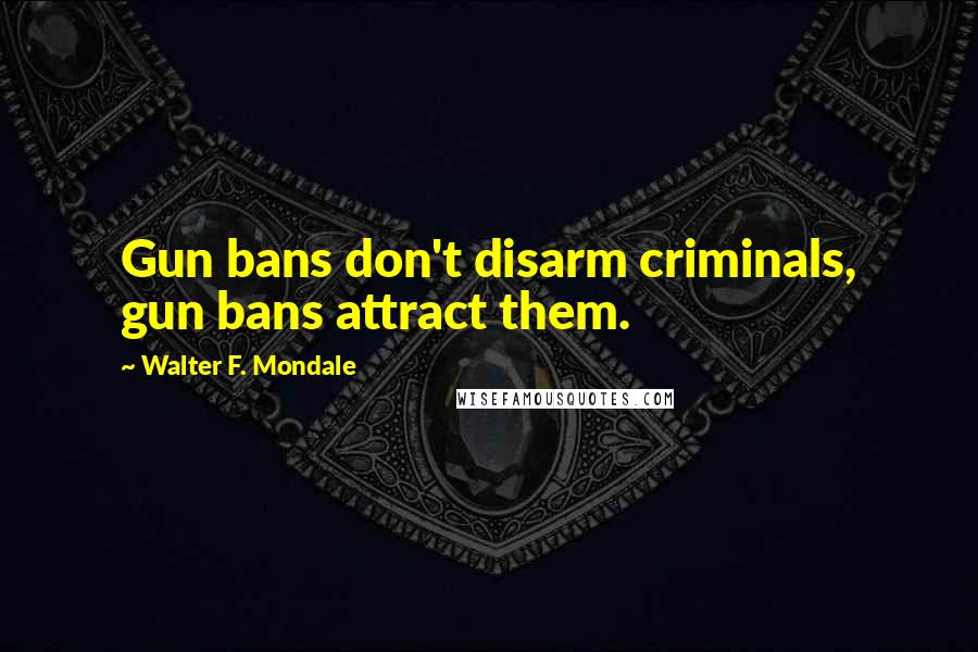 Walter F. Mondale Quotes: Gun bans don't disarm criminals, gun bans attract them.