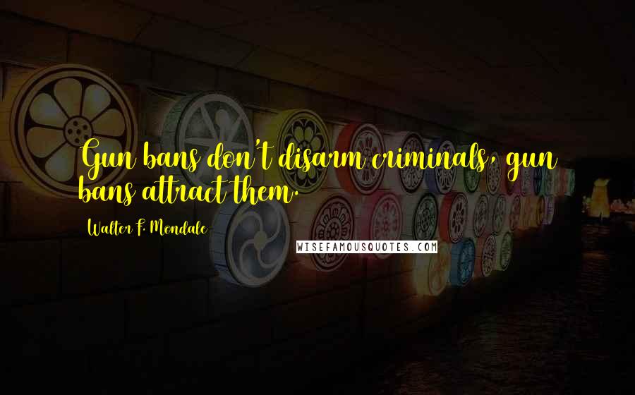 Walter F. Mondale Quotes: Gun bans don't disarm criminals, gun bans attract them.