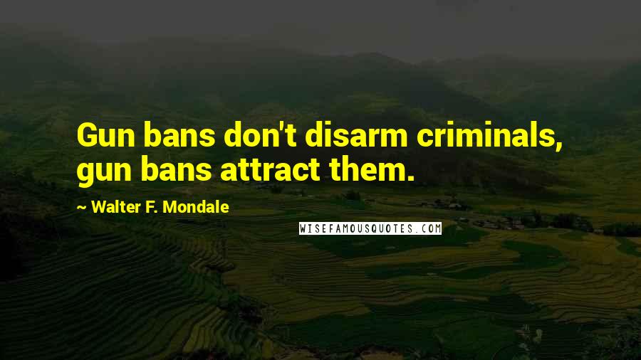 Walter F. Mondale Quotes: Gun bans don't disarm criminals, gun bans attract them.