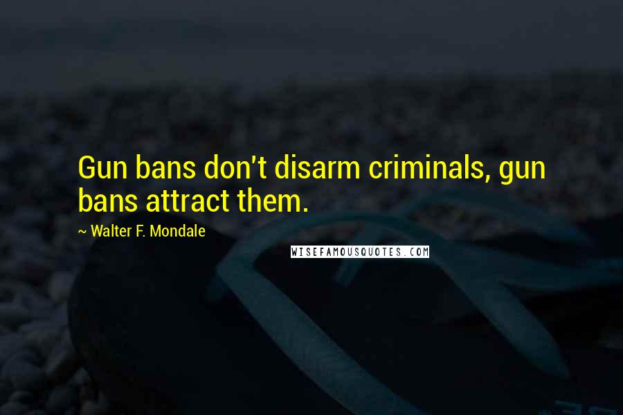 Walter F. Mondale Quotes: Gun bans don't disarm criminals, gun bans attract them.