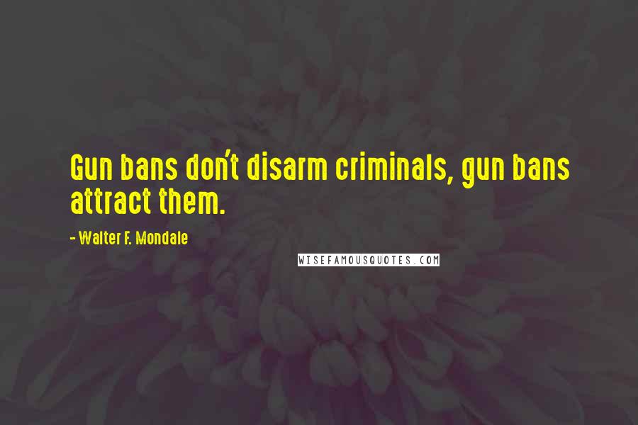 Walter F. Mondale Quotes: Gun bans don't disarm criminals, gun bans attract them.