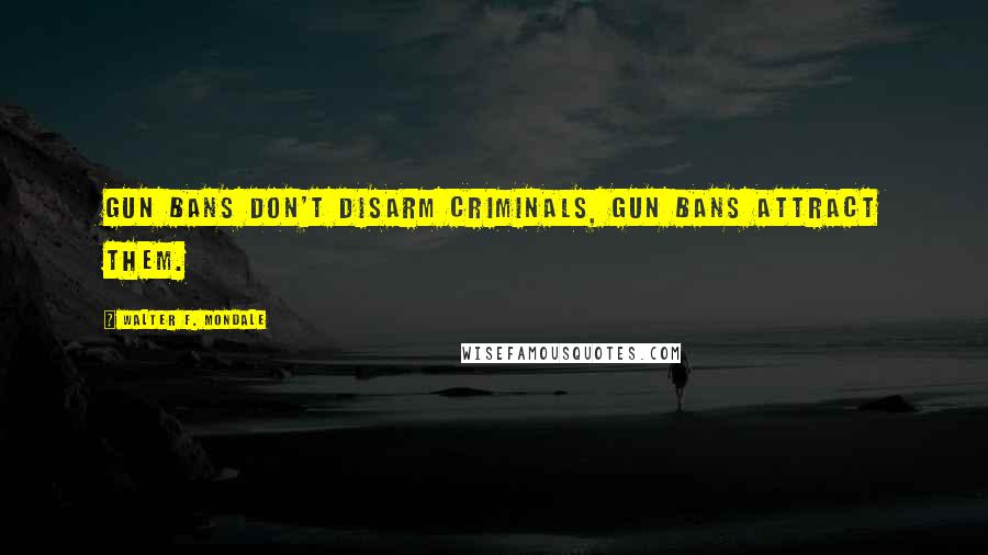 Walter F. Mondale Quotes: Gun bans don't disarm criminals, gun bans attract them.