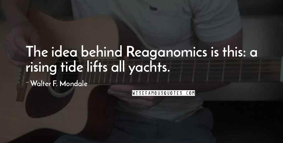 Walter F. Mondale Quotes: The idea behind Reaganomics is this: a rising tide lifts all yachts.