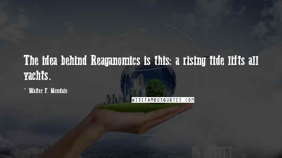 Walter F. Mondale Quotes: The idea behind Reaganomics is this: a rising tide lifts all yachts.