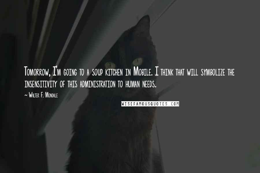 Walter F. Mondale Quotes: Tomorrow, I'm going to a soup kitchen in Mobile. I think that will symbolize the insensitivity of this administration to human needs.