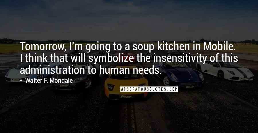 Walter F. Mondale Quotes: Tomorrow, I'm going to a soup kitchen in Mobile. I think that will symbolize the insensitivity of this administration to human needs.