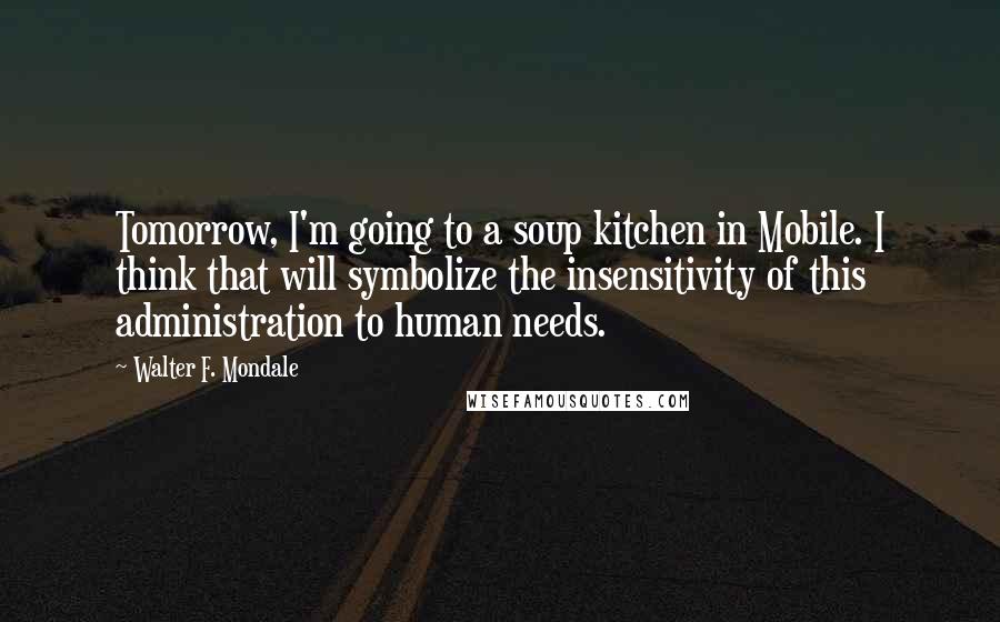 Walter F. Mondale Quotes: Tomorrow, I'm going to a soup kitchen in Mobile. I think that will symbolize the insensitivity of this administration to human needs.