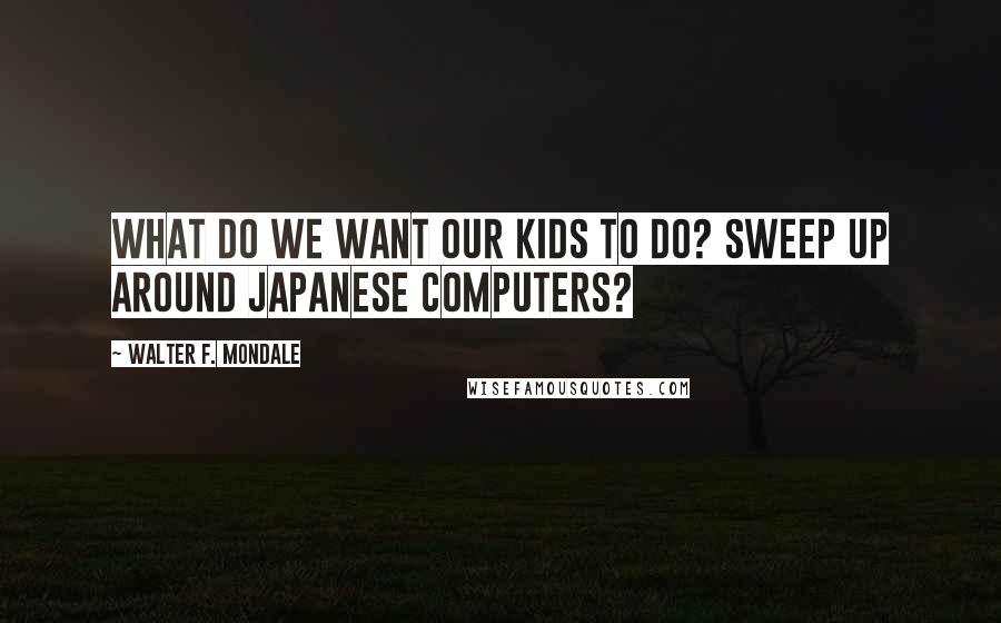 Walter F. Mondale Quotes: What do we want our kids to do? Sweep up around Japanese computers?