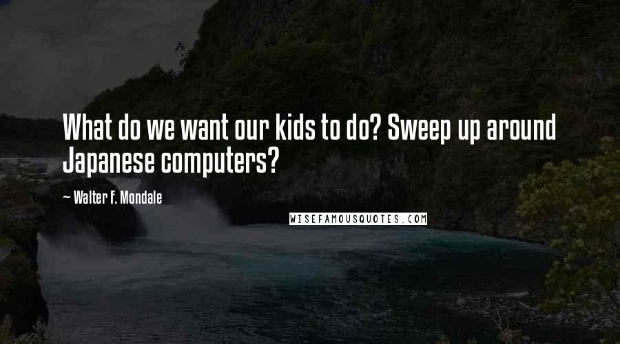 Walter F. Mondale Quotes: What do we want our kids to do? Sweep up around Japanese computers?