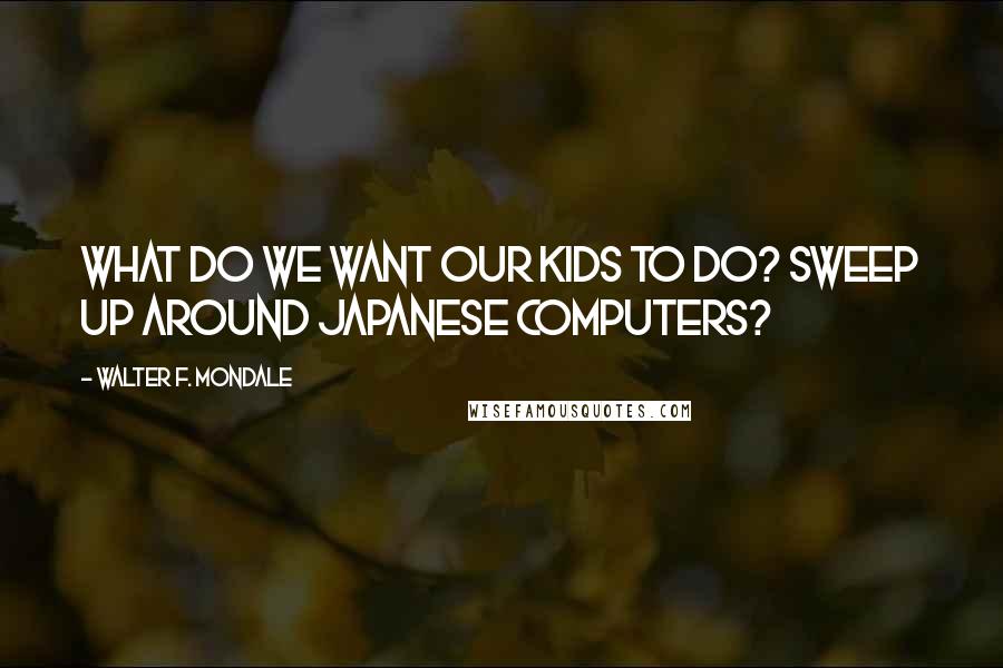 Walter F. Mondale Quotes: What do we want our kids to do? Sweep up around Japanese computers?