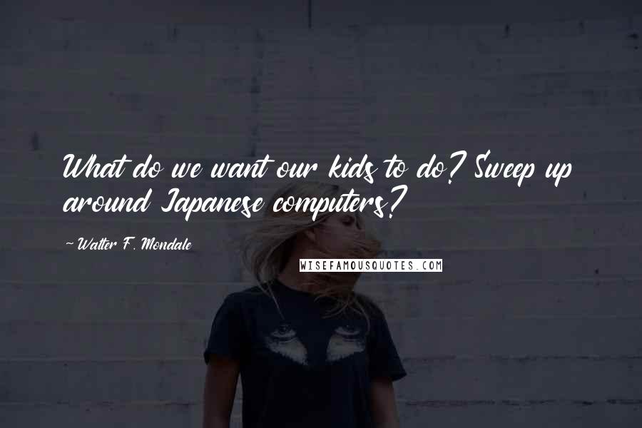 Walter F. Mondale Quotes: What do we want our kids to do? Sweep up around Japanese computers?