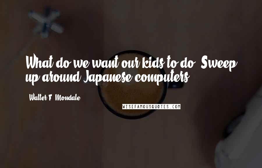 Walter F. Mondale Quotes: What do we want our kids to do? Sweep up around Japanese computers?