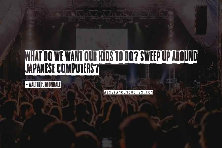 Walter F. Mondale Quotes: What do we want our kids to do? Sweep up around Japanese computers?