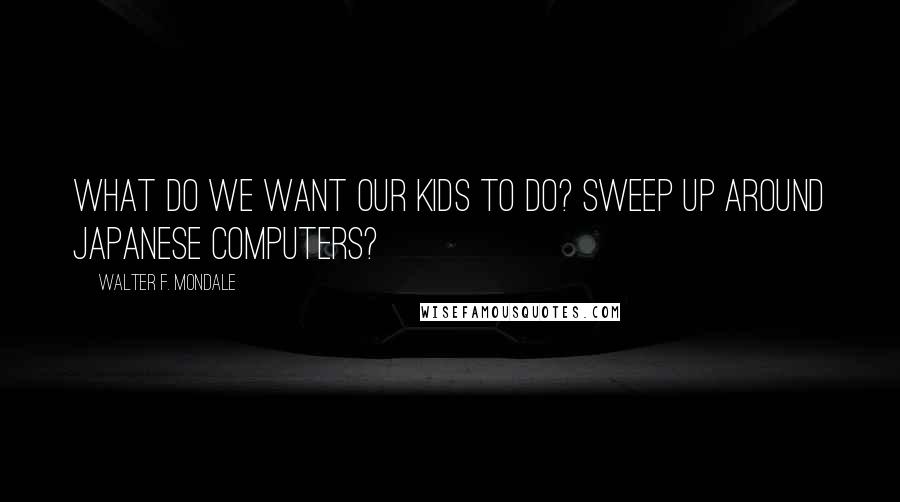 Walter F. Mondale Quotes: What do we want our kids to do? Sweep up around Japanese computers?