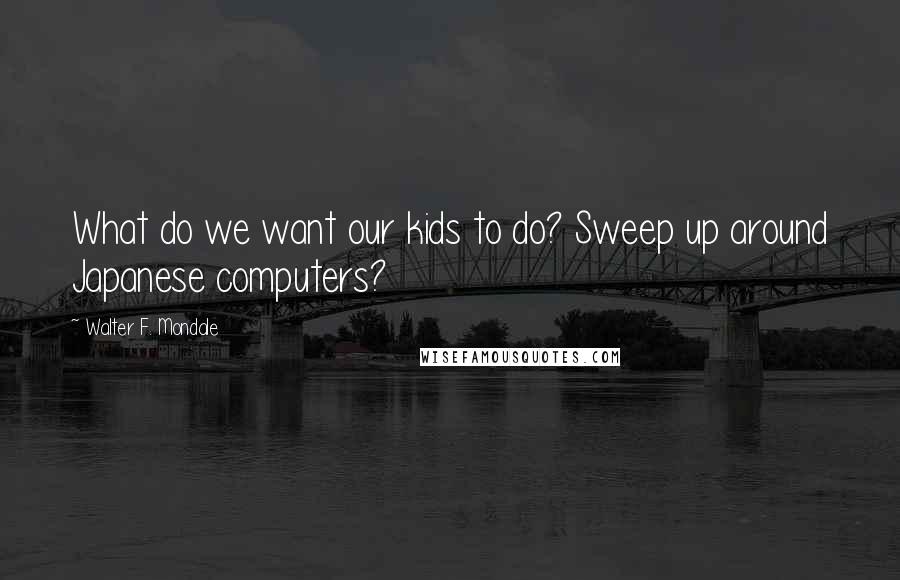 Walter F. Mondale Quotes: What do we want our kids to do? Sweep up around Japanese computers?