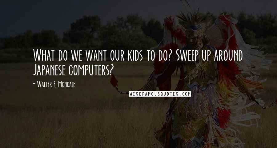 Walter F. Mondale Quotes: What do we want our kids to do? Sweep up around Japanese computers?
