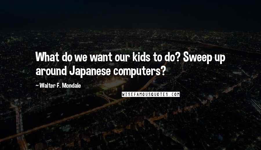 Walter F. Mondale Quotes: What do we want our kids to do? Sweep up around Japanese computers?