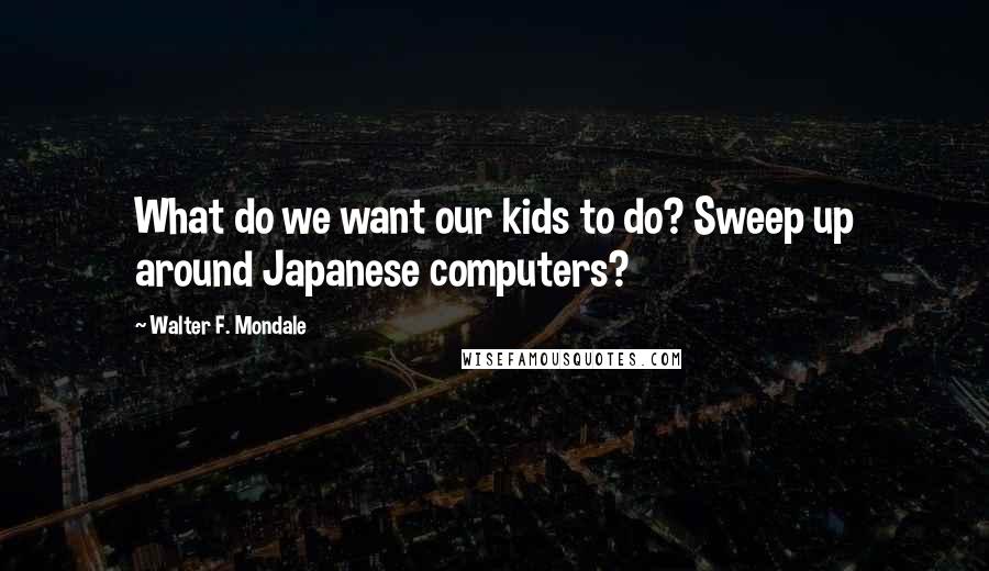 Walter F. Mondale Quotes: What do we want our kids to do? Sweep up around Japanese computers?