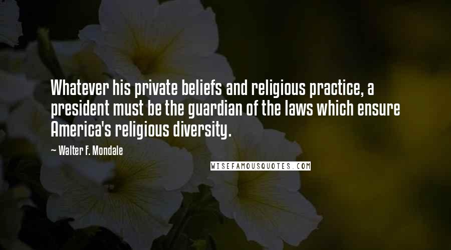 Walter F. Mondale Quotes: Whatever his private beliefs and religious practice, a president must be the guardian of the laws which ensure America's religious diversity.