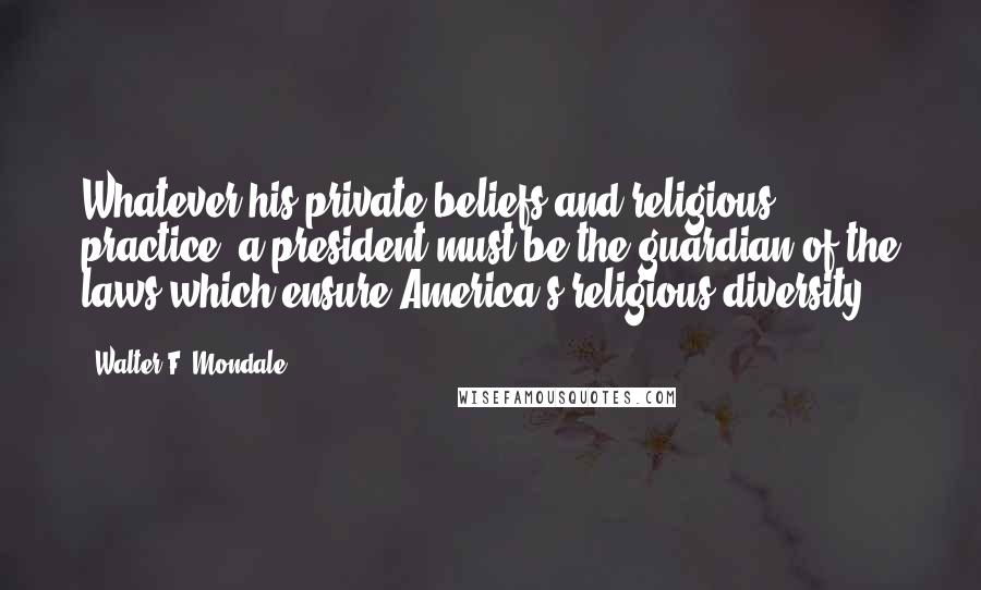Walter F. Mondale Quotes: Whatever his private beliefs and religious practice, a president must be the guardian of the laws which ensure America's religious diversity.