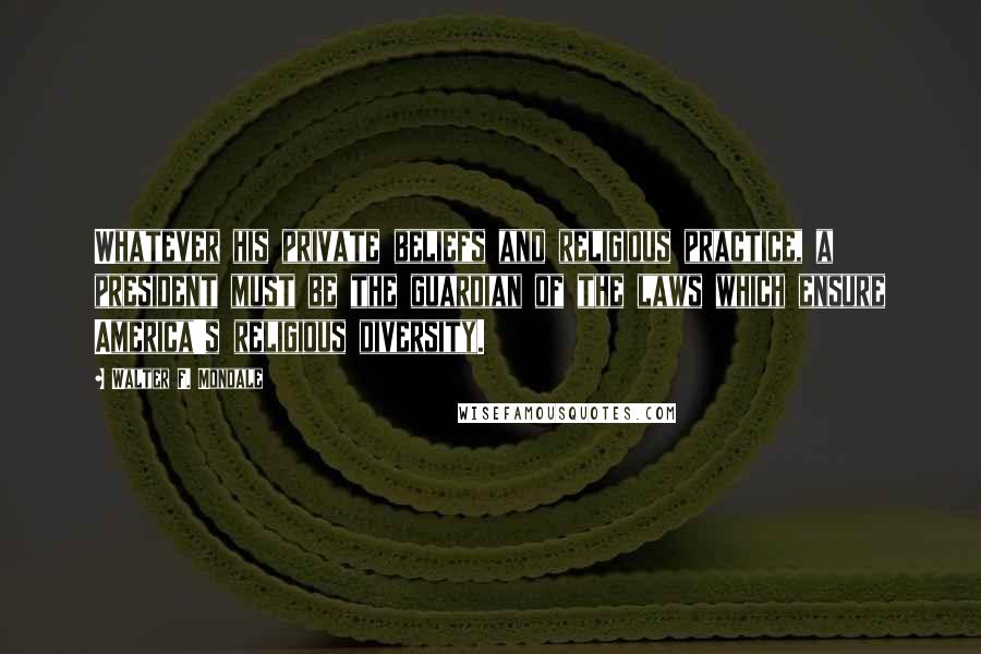 Walter F. Mondale Quotes: Whatever his private beliefs and religious practice, a president must be the guardian of the laws which ensure America's religious diversity.