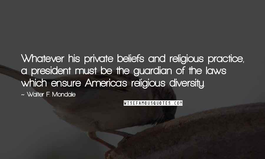 Walter F. Mondale Quotes: Whatever his private beliefs and religious practice, a president must be the guardian of the laws which ensure America's religious diversity.