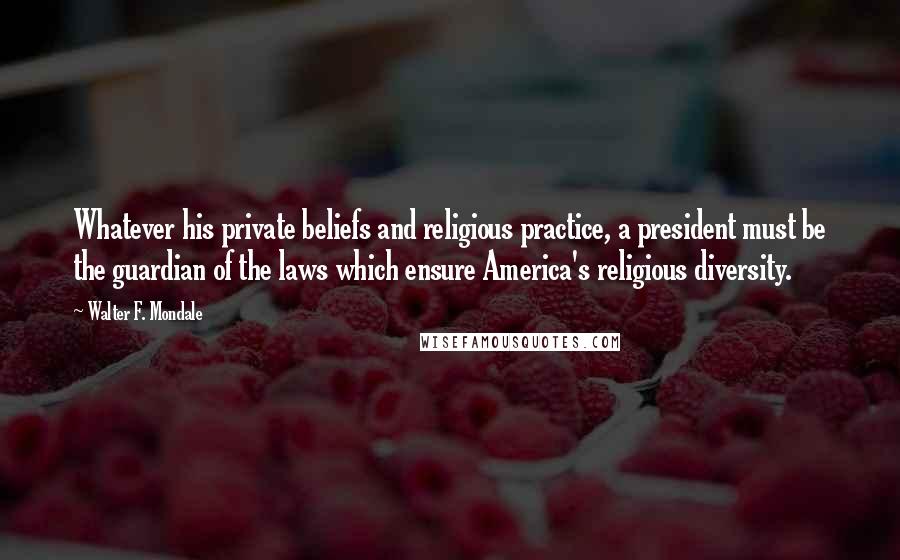 Walter F. Mondale Quotes: Whatever his private beliefs and religious practice, a president must be the guardian of the laws which ensure America's religious diversity.