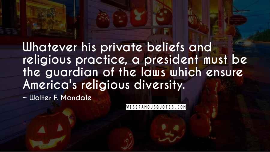 Walter F. Mondale Quotes: Whatever his private beliefs and religious practice, a president must be the guardian of the laws which ensure America's religious diversity.