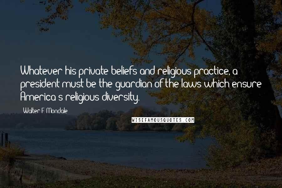 Walter F. Mondale Quotes: Whatever his private beliefs and religious practice, a president must be the guardian of the laws which ensure America's religious diversity.