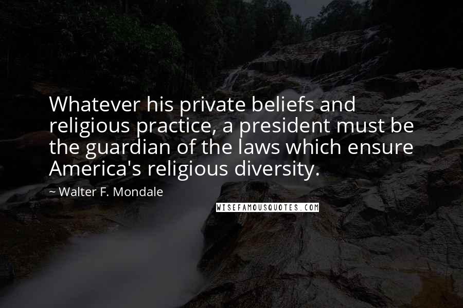 Walter F. Mondale Quotes: Whatever his private beliefs and religious practice, a president must be the guardian of the laws which ensure America's religious diversity.