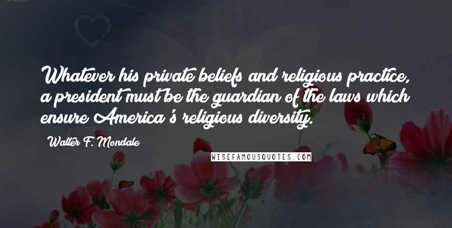 Walter F. Mondale Quotes: Whatever his private beliefs and religious practice, a president must be the guardian of the laws which ensure America's religious diversity.