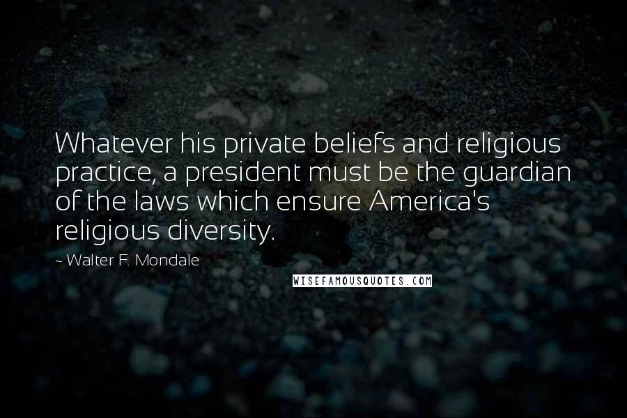 Walter F. Mondale Quotes: Whatever his private beliefs and religious practice, a president must be the guardian of the laws which ensure America's religious diversity.