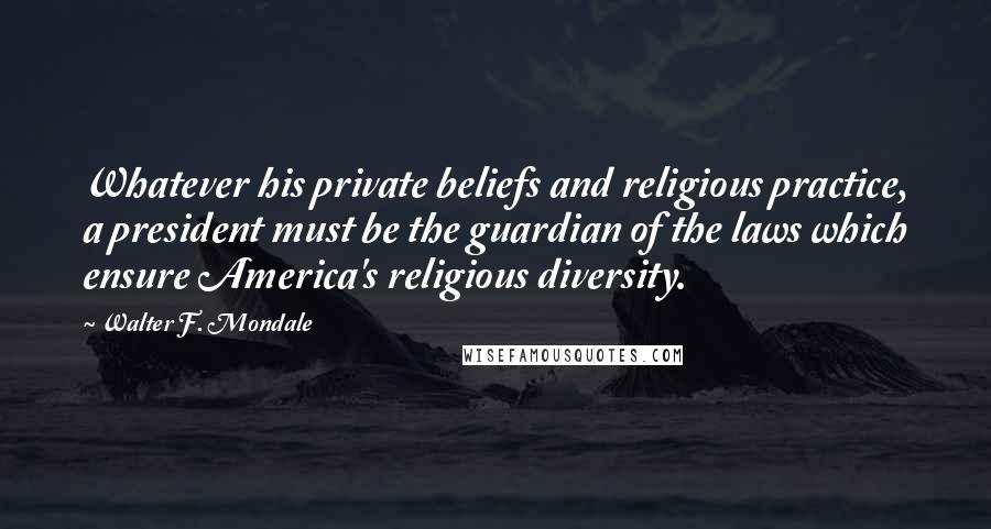 Walter F. Mondale Quotes: Whatever his private beliefs and religious practice, a president must be the guardian of the laws which ensure America's religious diversity.