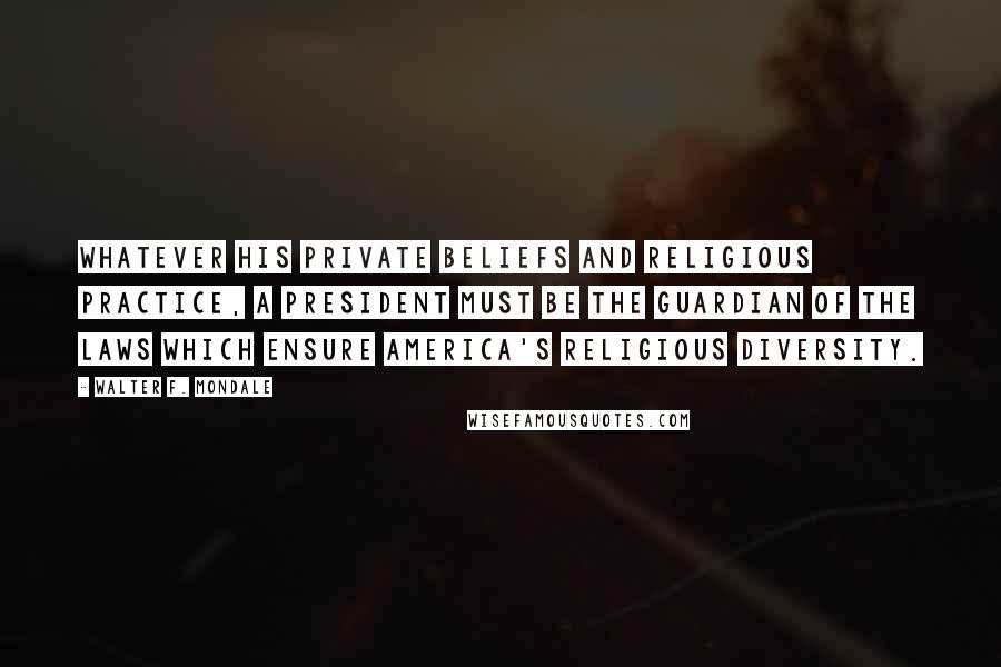 Walter F. Mondale Quotes: Whatever his private beliefs and religious practice, a president must be the guardian of the laws which ensure America's religious diversity.