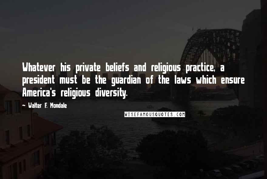 Walter F. Mondale Quotes: Whatever his private beliefs and religious practice, a president must be the guardian of the laws which ensure America's religious diversity.