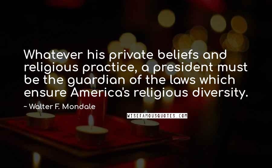 Walter F. Mondale Quotes: Whatever his private beliefs and religious practice, a president must be the guardian of the laws which ensure America's religious diversity.