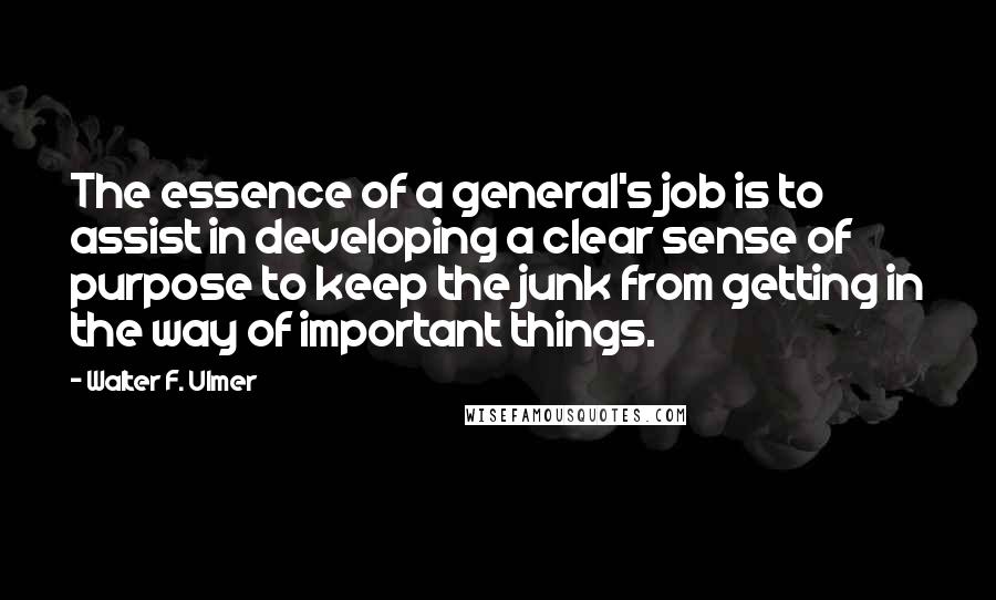 Walter F. Ulmer Quotes: The essence of a general's job is to assist in developing a clear sense of purpose to keep the junk from getting in the way of important things.